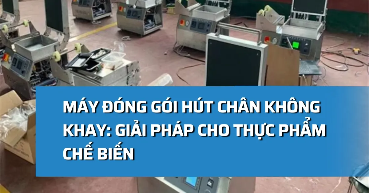 Máy đóng gói hút chân không khay: Giải pháp cho thực phẩm chế biến